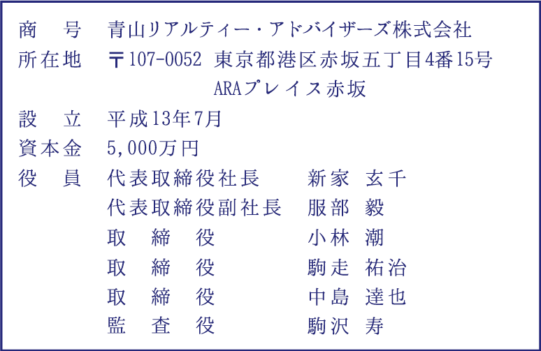 商号：青山リアリティー・アドバイザーズ株式会社｜所在地：〒107-0052東京都港区赤坂五丁目4番15号 ARAプレイス赤坂｜連絡先：03−6455−5091｜URL：http://www.ara.jp｜設立：平成31年7月｜資本金：5,000万円｜役員：代表取締役社長　新家玄千、代表取締役副社長　服部毅、取締役　小林潮、監査役　駒沢寿