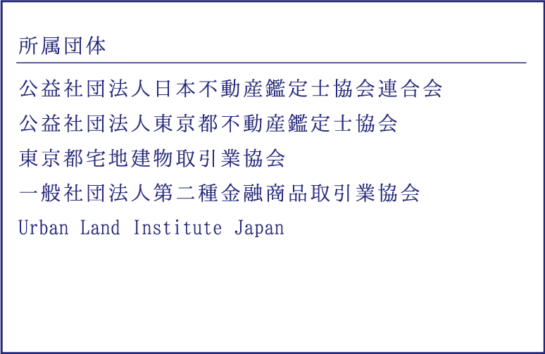 所属団体｜公益社団法人日本不動産鑑定士協会連合会、公益社団法人東京都不動産鑑定士協会、東京都宅地建物取引業会、一般社団法人不動産証券化協会、一般社団法人第二種金融商品取引業協会、Urban Land Institute Japan