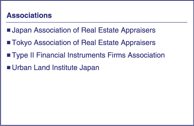 Associations｜■  Japan Association of Real Estate Appraisers ■  Tokyo Association of Real Estate Appraisers ■  The Association for Real Estate Securitization ■  Type II Financial Instruments Firms Association ■  Urban Land Institute Japan