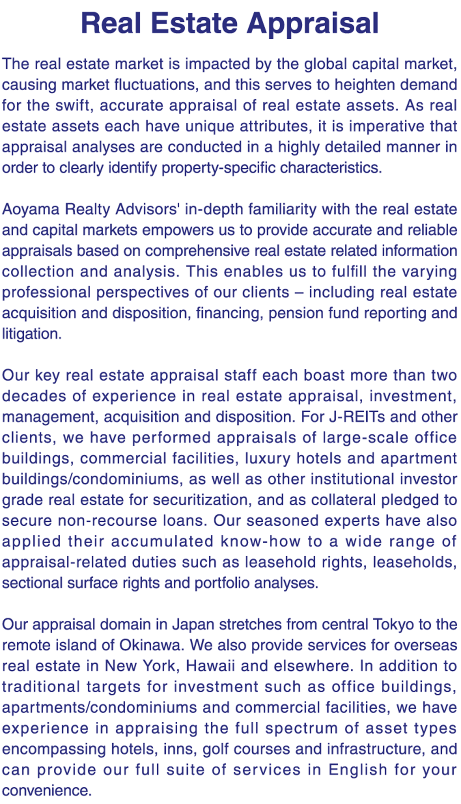 The real estate market is impacted by the global capital market, causing market fluctuations, and this serves to heighten demand for the swift, accurate appraisal of real estate assets. As real estate assets each have unique attributes, it is imperative that appraisal analyses are conducted in a highly detailed manner in order to clearly identify property-specific characteristics.     Aoyama Realty Advisors' in-depth familiarity with the real estate and capital markets empowers us to provide accurate and reliable appraisals based on comprehensive real estate related information collection and analysis. This enables us to fulfill the varying professional perspectives of our clients – including real estate acquisition and disposition, financing, pension fund reporting and litigation.     Our key real estate appraisal staff each boast more than two decades of experience in real estate appraisal, investment, management, acquisition and disposition. For J-REITs and other clients, we have performed appraisals of large-scale office buildings, commercial facilities, luxury hotels and apartment buildings/condominiums, as well as other institutional investor grade real estate for securitization, and as collateral pledged to secure non-recourse loans. Our seasoned experts have also applied their accumulated know-how to a wide range of appraisal-related duties such as leasehold rights, leaseholds, sectional surface rights and portfolio analyses.     Our appraisal domain in Japan stretches from central Tokyo to the remote island of Okinawa. We also provide services for overseas real estate in New York, Hawaii and elsewhere. In addition to traditional targets for investment such as office buildings, apartments/condominiums and commercial facilities, we have experience in appraising the full spectrum of asset types encompassing hotels, inns, golf courses and infrastructure, and can provide our full suite of services in English for your convenience.