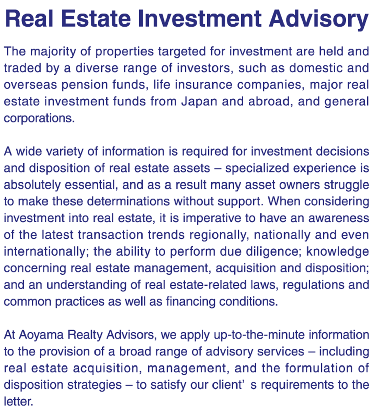 Property Management｜When clients entrust us with the administration of their real estate holdings, our efforts extend beyond just management – we operate the assets with the goals of maximizing their earning potential and optimizing the value of their assets.     Making full use of our community-based networks, we conduct leasing activities and effective property maintenance and management. Furthermore, we apply the knowledge acquired in the management of our own properties as well as our real estate appraisal expertise in performing our duties at a high level of quality from the perspective of an owner, thus contributing to the maximization of profitability for our clients.｜｜Real Estate Asset Management｜We have been entrusted with the management of properties Tokyo and in regional areas primarily by private funds. In addition to providing comprehensive asset management services in line with client needs from property acquisition to disposition, we provide individual support for closing, formulating of investment strategies, and IR reporting.｜｜Real Estate Brokerage｜We do not simply supply information on properties – once we have assessed the value of the property, we provide support as an intermediary in the acquisition and disposition of properties (including trust beneficiary rights) as well as brokerage for the leasing of office and retail space. We also offer a wide-array of support services, including the provision of up-to-the-minute information reflecting the latest market fluctuations and property status, and the proposing optimal solutions to resolve issues of our clients.｜｜Real Estate Leasing｜In addition to the aforementioned services, we also conduct leasing operations for our own properties in Shibuya Ward and Minato Ward, etc. (office, retail, apartments).