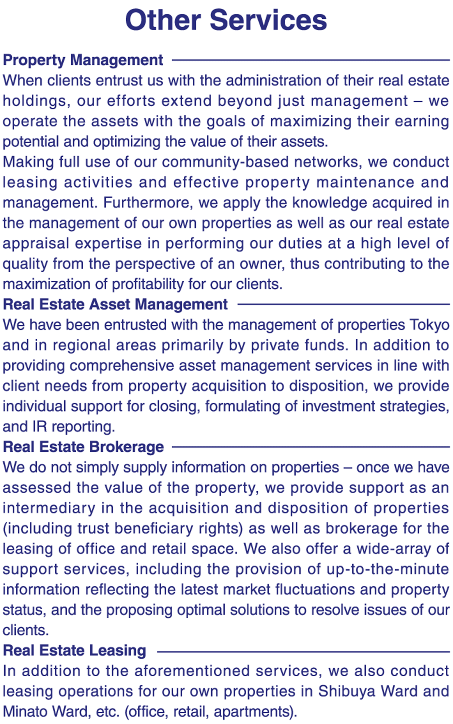 The majority of properties targeted for investment are held and traded by a diverse range of investors, such as domestic and overseas pension funds, life insurance companies, major real estate investment funds from Japan and abroad, and general corporations.     A wide variety of information is required for investment decisions and disposition of real estate assets – specialized experience is absolutely essential, and as a result many asset owners struggle to make these determinations without support. When considering investment into real estate, it is imperative to have an awareness of the latest transaction trends regionally, nationally and even internationally; the ability to perform due diligence; knowledge concerning real estate management, acquisition and disposition; and an understanding of real estate-related laws, regulations and common practices as well as financing conditions.     At Aoyama Realty Advisors, we apply up-to-the-minute information to the provision of a broad range of advisory services – including real estate acquisition, management, and the formulation of disposition strategies – to satisfy our client’s requirements to the letter.