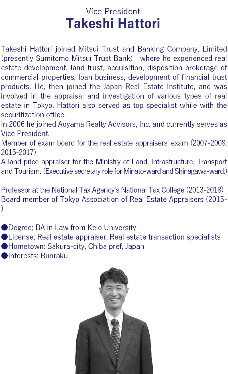 Takeshi Hattori joined Mitsui Trust and Banking Company, Limited (presently Sumitomo Mitsui Trust Bank), and served in the real estate development and real estate sales divisions, at the Shimbashi branch, and in Business Development Division. He then joined the Japan Real Estate Institute, and while at the Tokyo branch he was involved in the appraisal and investigation of various types of real estate in Tokyo. Hattori also served as top specialist while with the securitization office.     In 2006 he joined Aoyama Realty Advisors, Inc. and currently serves as Vice President.     Hattori is a graduate of the law department at the Keio University Faculty of Law. He is a licensed real estate appraiser and real estate transaction specialist.     Hattori is currently on the examination board for the real estate appraisers' examination and is a board member of Tokyo Association of Real Estate Appraisers. He has also served as a land price appraiser or the Ministry of Land, Infrastructure, Transport and Tourism, as well as for the government of Minato Ward, Tokyo, and as a professor at the National Tax Agency's National Tax College.