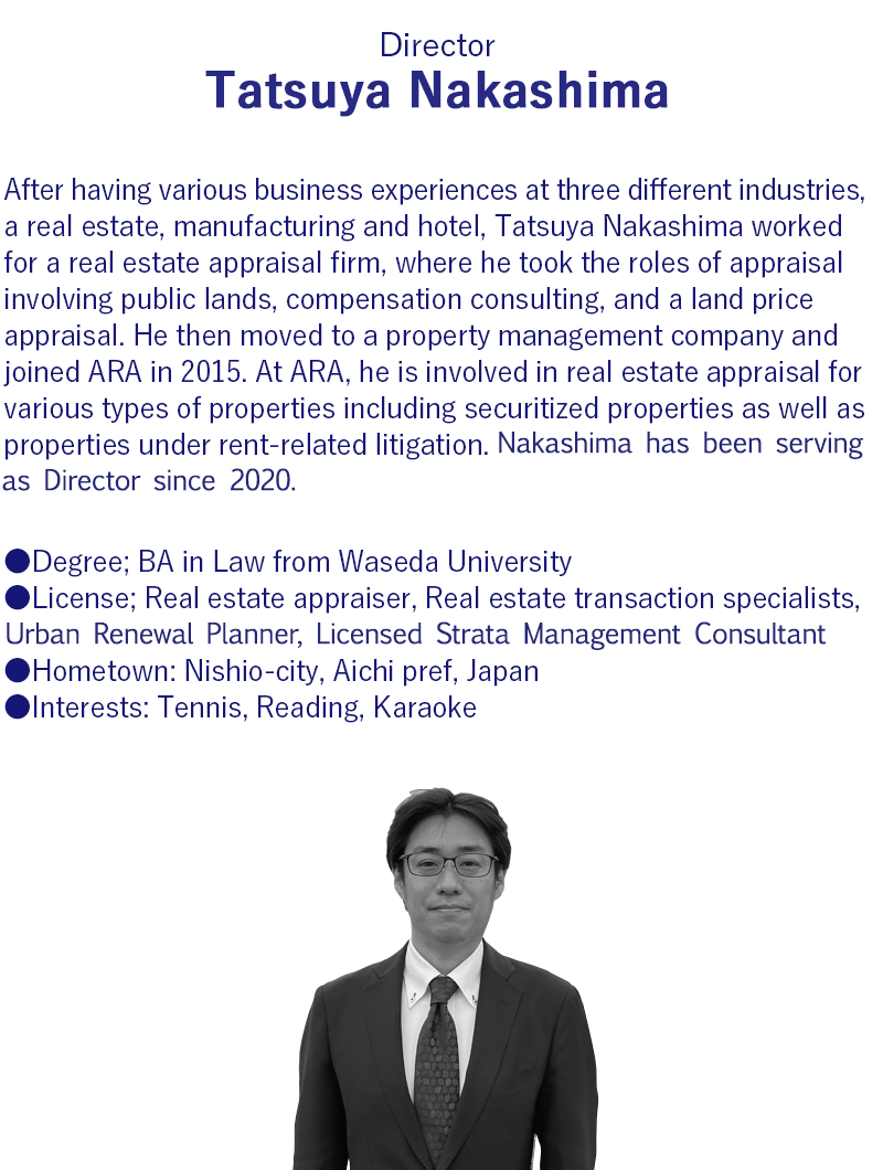Hometown     Nishio City, Aichi Prefecture     Qualifications     Licensed real estate appraiser,Real estate transaction specialist,Certified real estate securitization master, Compensation consultant, Urban renewal planner.     Experience     After having served with a compensation consulting firm and a real estate management company, Nakashima joined Aoyama Realty Advisors, Inc. and is involved in real estate appraisal, advisory duties, and real estate administration.     Interests     Reading, Tennis, Karaoke